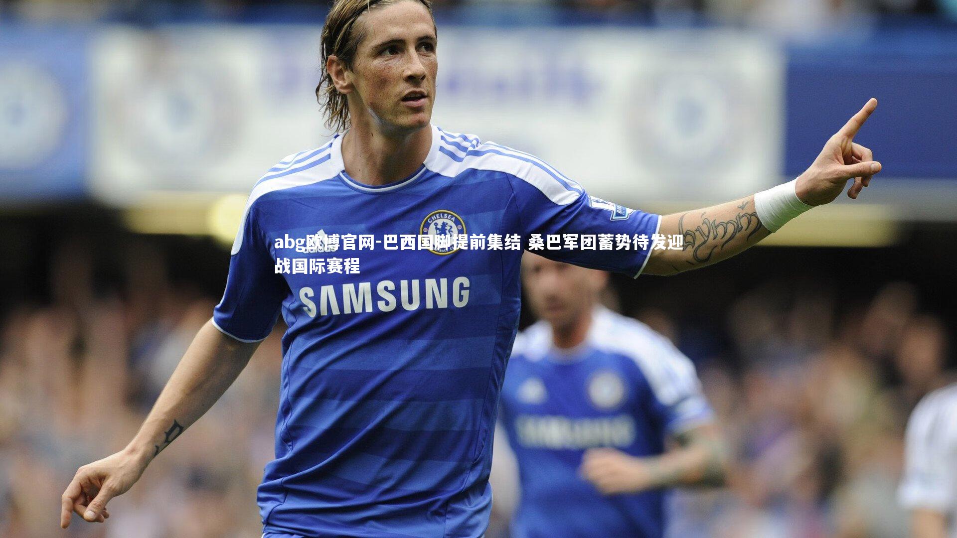 abg欧博官网-巴西国脚提前集结 桑巴军团蓄势待发迎战国际赛程